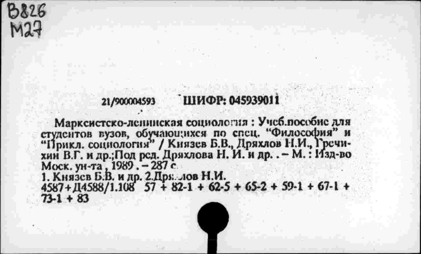 ﻿НИ
21/ЭДСЮГИ5Н 'ШИФР: 045939011
Марксистско-ленинская социология : Учеб.пособие для студентов вузов, обучающихся по спец. “Философия” и “Прикл. социология” / Князев Б.В., Дряхлой П.И., Гречихин В.Г. и др.;Под рсд. Дряхлова Н. И. и др.. - М.: Изд-во Моск. ун-та ,1989. - 287 с
1. Князев Б.В. и др. 2.Дрз: лов Н.И.
4587+Д4588/1.108 57 + 82-1 + 62-5 + 65-2 + 59-1 + 67-1 ♦ 73-1 + 83